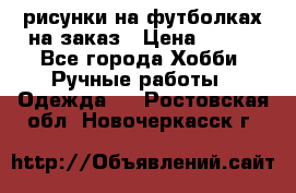 рисунки на футболках на заказ › Цена ­ 600 - Все города Хобби. Ручные работы » Одежда   . Ростовская обл.,Новочеркасск г.